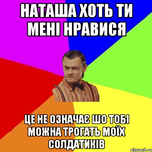 Наташа хоть ти мені нравися це не означає шо тобі можна трогать моїх солдатиків