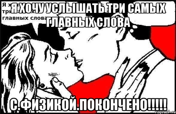 Я хочу услышать три самых главных слова С.ФИЗИКОЙ.ПОКОНЧЕНО!!!!!