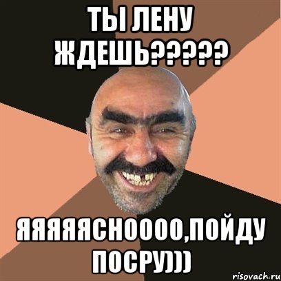 ты лену ждешь????? яяяяясноооо,пойду посру))), Мем Я твой дом труба шатал