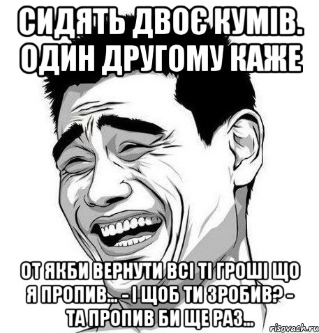 Сидять двоє кумів. один другому каже От якби вернути всі ті гроші що я пропив… - І щоб ти зробив? - Та пропив би ще раз…, Мем Яо Мин