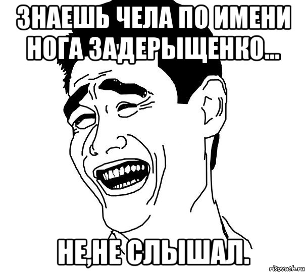 Знаешь чела по имени Нога Задерыщенко... Не,не слышал., Мем Яо минг