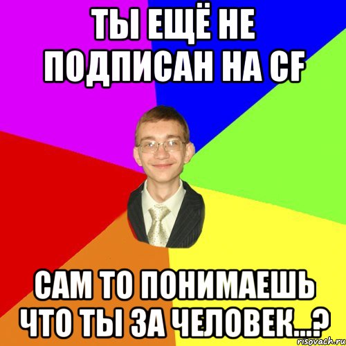 Ты ещё не подписан на CF сам то понимаешь что ты за человек...?