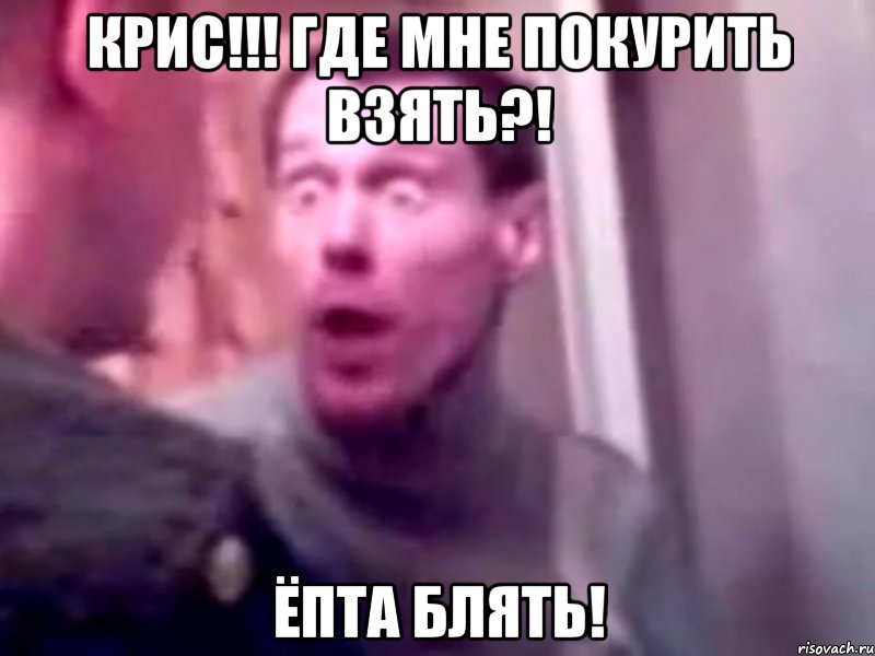 крис!!! где мне покурить взять?! ёпта блять!, Мем Запили