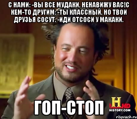 С нами: -ВЫ ВСЕ МУДАКИ, НЕНАВИЖУ ВАС!С кем-то другим: -Ты классный, но твои друзья сосут. -Иди отсоси у макаки. ГОП-СТОП, Мем Женщины (aliens)