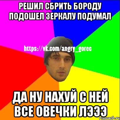 решил сбрить бороду подошел зеркалу подумал да ну нахуй с ней все овечки лэээ