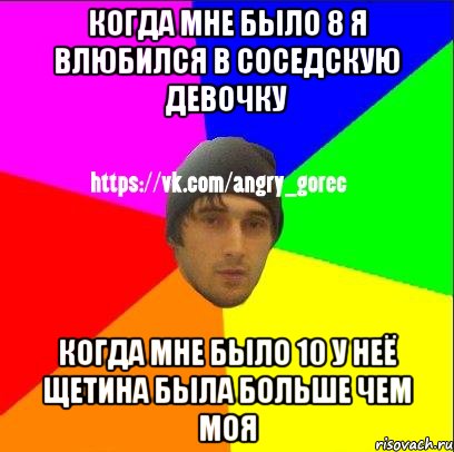 Когда мне было 8 я влюбился в соседскую девочку когда мне было 10 у неё щетина была больше чем моя