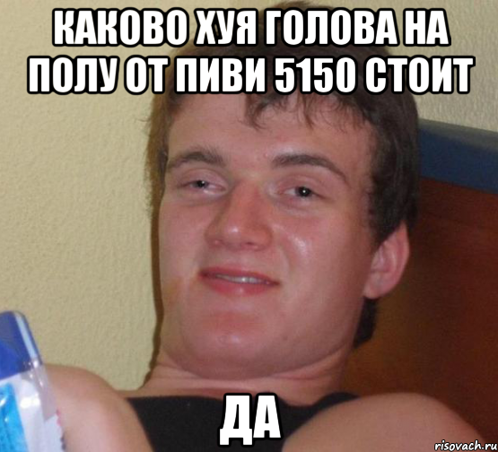 КАКОВО ХУЯ ГОЛОВА НА ПОЛУ ОТ ПИВИ 5150 стоит да, Мем 10 guy (Stoner Stanley really high guy укуренный парень)