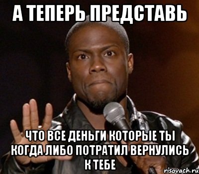 а теперь представь что все деньги которые ты когда либо потратил вернулись к тебе, Мем  А теперь представь