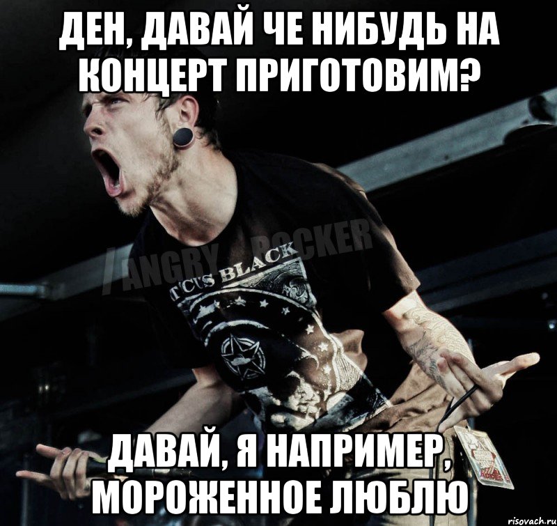 Ден, давай че нибудь на концерт приготовим? Давай, я например, мороженное люблю, Мем Агрессивный Рокер