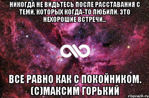 Никогда не видьтесь после расставания с теми, которых когда-то любили. Это нехорошие встречи... все равно как с покойником. (с)Максим Горький, Мем офигенно