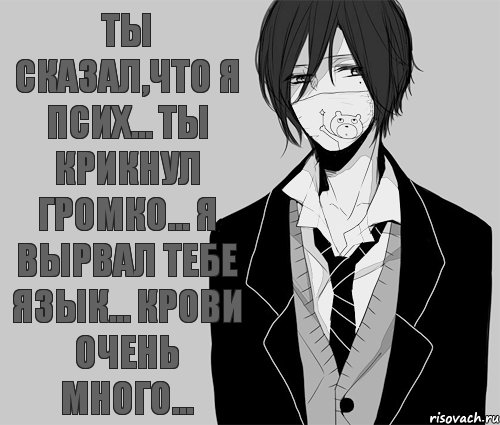 Ты сказал,что я псих... Ты крикнул громко... Я вырвал тебе язык... Крови очень много...