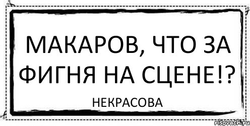 Макаров, что за фигня на сцене!? Некрасова