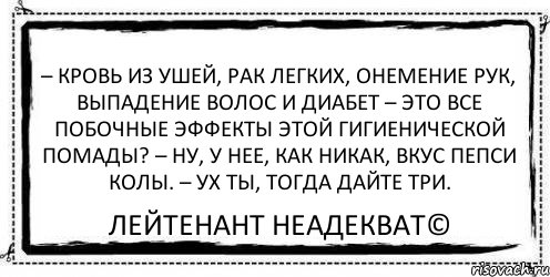 – Кровь из ушей, рак легких, онемение рук, выпадение волос и диабет – Это все побочные эффекты этой гигиенической помады? – Ну, у нее, как никак, вкус пепси колы. – Ух ты, тогда дайте три. Лейтенант Неадекват©