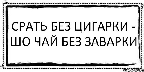 СРАТЬ БЕЗ ЦИГАРКИ - ШО ЧАЙ БЕЗ ЗАВАРКИ 