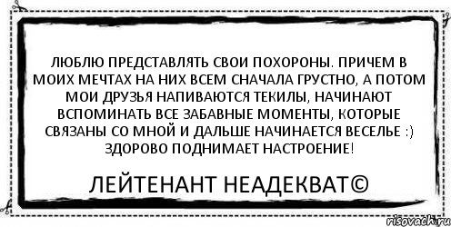 Люблю представлять свои похороны. Причем в моих мечтах на них всем сначала грустно, а потом мои друзья напиваются текилы, начинают вспоминать все забавные моменты, которые связаны со мной и дальше начинается веселье :) Здорово поднимает настроение! Лейтенант Неадекват©