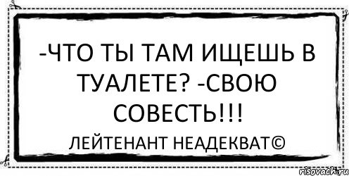 -Что ты там ищешь в туалете? -Свою совесть!!! Лейтенант Неадекват©