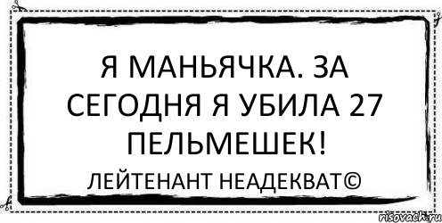 Я маньячка. За сегодня я убила 27 пельмешек! Лейтенант Неадекват©