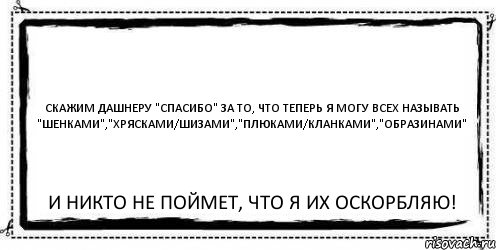 Скажим Дашнеру "спасибо" за то, что теперь я могу всех называть "шенками","хрясками/шизами","плюками/кланками","образинами" и никто не поймет, что я их оскорбляю!