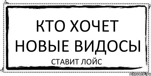 кто хочет новые видосы ставит лойс