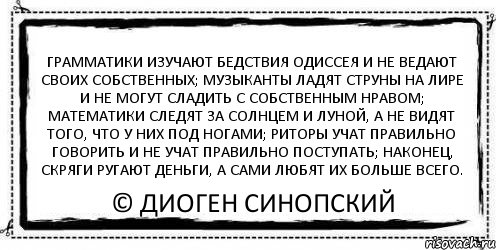 грамматики изучают бедствия Одиссея и не ведают своих собственных; музыканты ладят струны на лире и не могут сладить с собственным нравом; математики следят за солнцем и луной, а не видят того, что у них под ногами; риторы учат правильно говорить и не учат правильно поступать; наконец, скряги ругают деньги, а сами любят их больше всего. © Диоген Синопский