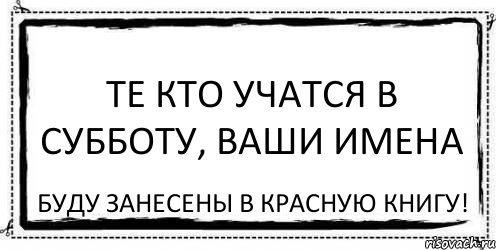 Те кто учатся в субботу, ваши имена буду занесены в красную книгу!