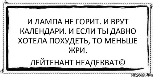 И лампа не горит. И врут календари. И если ты давно хотела похудеть, то меньше жри. Лейтенант Неадекват©