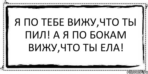 Я по тебе вижу,что ты пил! А я по бокам вижу,что ты ела! 