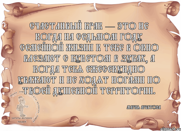 Счастливый брак — это не когда на седьмом году семейной жизни к тебе в окно влезают с букетом в зубах, а когда тебя ежесекундно уважают и не ходят ногами по твоей душевной территории. Мария Арбатова