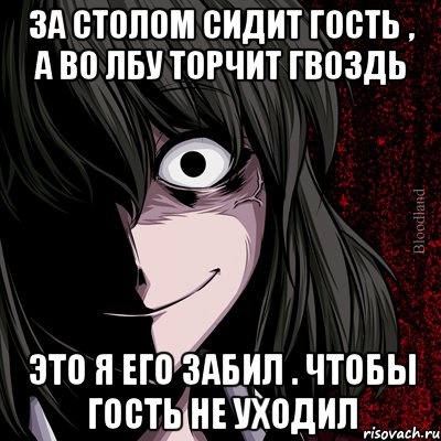 За столом сидит гость , а во лбу торчит гвоздь Это я его забил . Чтобы гость не уходил