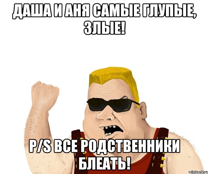 Даша и Аня самые глупые, злые! P/S Все родственники блеать!