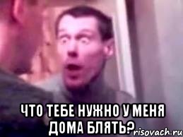  Что тебе нужно у меня дома блять?