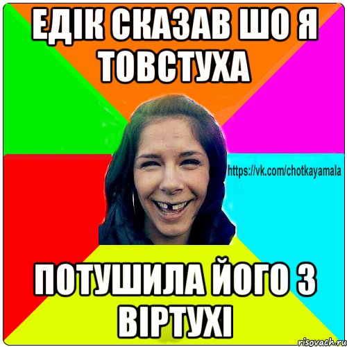 Едік сказав шо я товстуха потушила його з віртухі