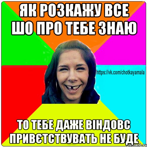 як розкажу все шо про тебе знаю то тебе даже віндовс привєтствувать не буде