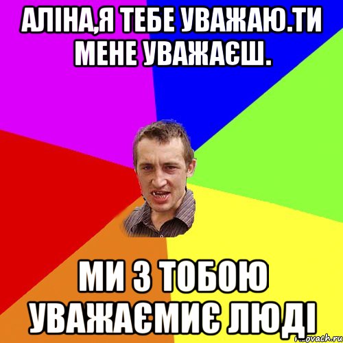 Аліна,я тебе уважаю.Ти мене уважаєш. Ми з тобою уважаємиє люді, Мем Чоткий паца