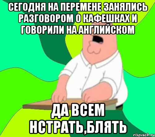 Сегодня на перемене занялись разговором о кафешках и говорили на английском ДА всем нстрать,блять, Мем  Да всем насрать (Гриффин)