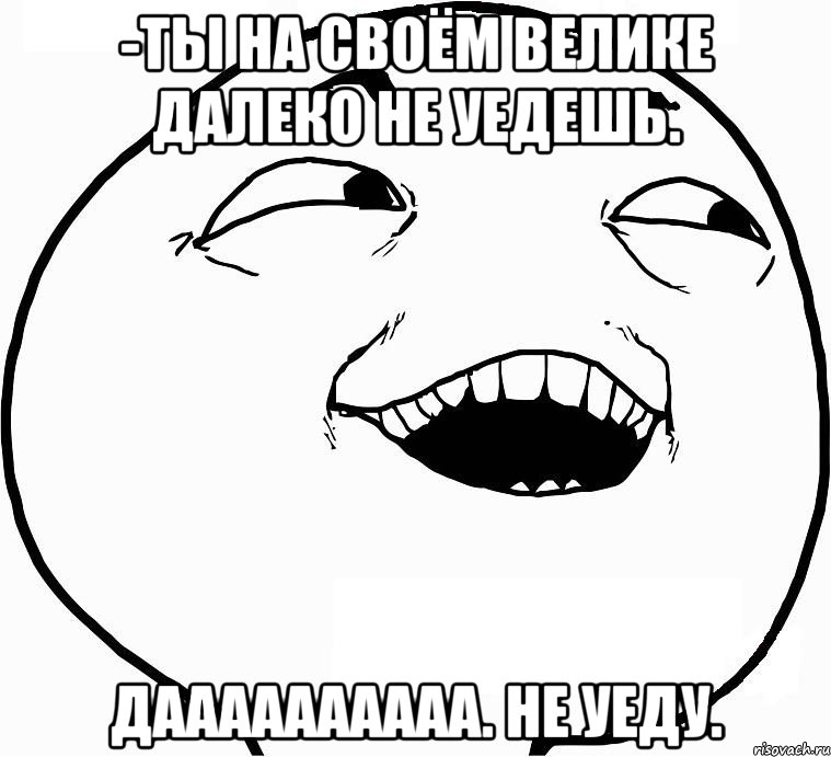 -Ты на своём велике далеко не уедешь. Даааааааааа. Не уеду., Мем Дааа