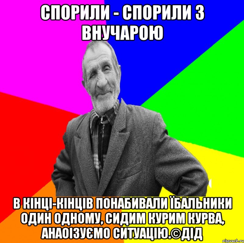 Спорили - спорили з внучарою в кінці-кінців понабивали їбальники один одному, сидим курим курва, анаоізуємо ситуацію.©ДІД