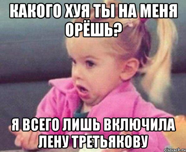 КАКОГО ХУЯ ТЫ НА МЕНЯ ОРЁШЬ? Я ВСЕГО ЛИШЬ ВКЛЮЧИЛА ЛЕНУ ТРЕТЬЯКОВУ, Мем  Ты говоришь (девочка возмущается)