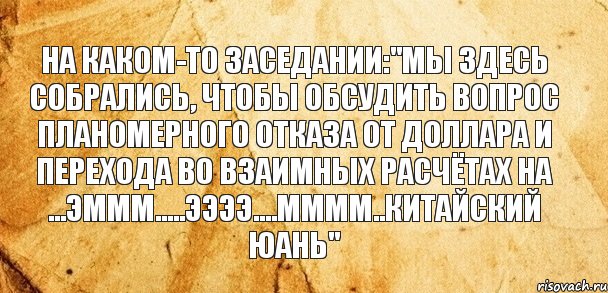 На каком-то заседании:"Мы здесь собрались, чтобы обсудить вопрос планомерного отказа от доллара и перехода во взаимных расчётах на ...эммм.....ээээ....мммм..китайский юань"