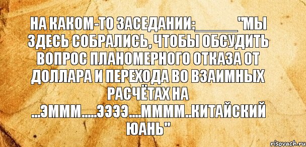 На каком-то заседании:_____"Мы здесь собрались, чтобы обсудить вопрос планомерного отказа от доллара и перехода во взаимных расчётах на ...эммм.....ээээ....мммм..китайский юань"