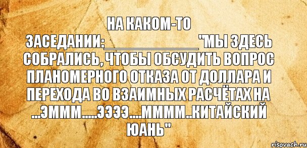 На каком-то заседании:___________"Мы здесь собрались, чтобы обсудить вопрос планомерного отказа от доллара и перехода во взаимных расчётах на ...эммм.....ээээ....мммм..китайский юань"