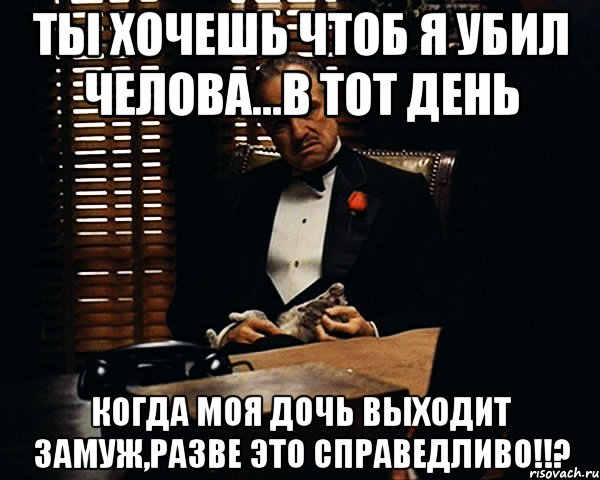 Ты хочешь чтоб я убил челова...В тот день когда моя дочь выходит замуж,РАЗВЕ ЭТО СПРАВЕДЛИВО!!?, Мем Дон Вито Корлеоне