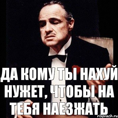 да кому ты нахуй нужет, чтобы на тебя наезжать