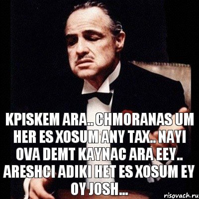 kpiskem ara.. chmoranas um her es xosum any tax.. nayi ova demt kaynac ara eey.. Areshci Adiki het es xosum ey oy Josh...