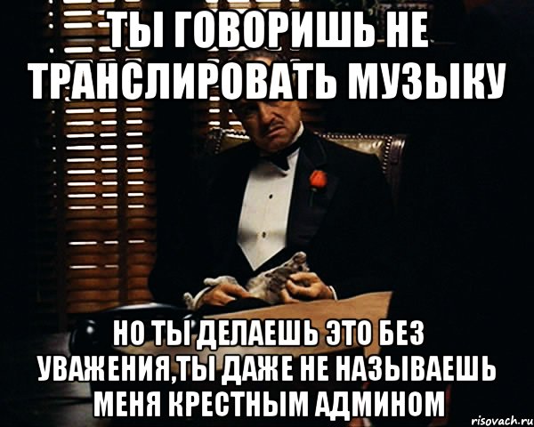 ты говоришь не транслировать музыку но ты делаешь это без уважения,ты даже не называешь меня крестным админом, Мем Дон Вито Корлеоне