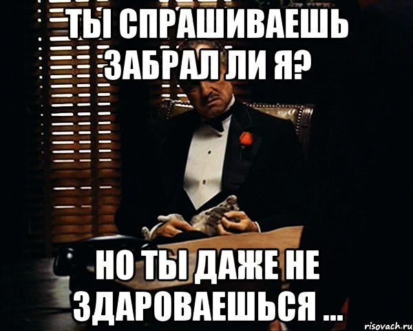 Ты спрашиваешь забрал ли я? Но ты даже не здароваешься ..., Мем Дон Вито Корлеоне