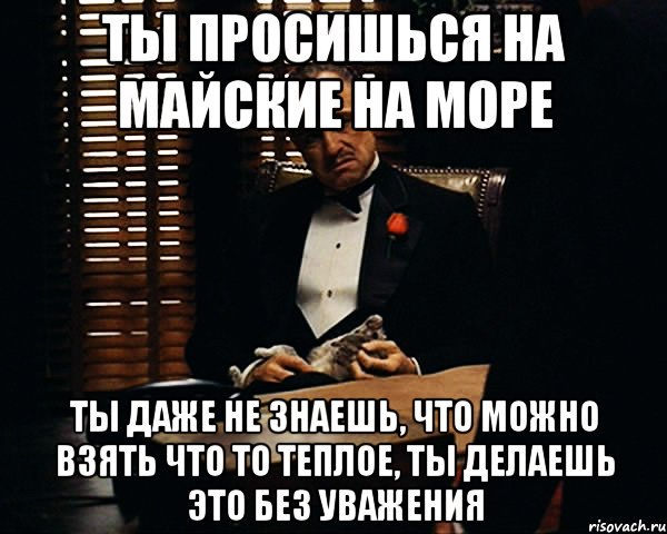 Ты просишься на майские на море Ты даже не знаешь, что можно взять что то теплое, ты делаешь это без уважения, Мем Дон Вито Корлеоне