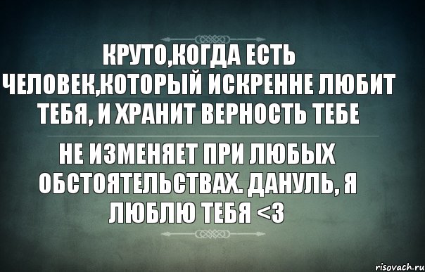 круто,когда есть человек,который искренне любит тебя, и хранит верность тебе не изменяет при любых обстоятельствах. Дануль, Я люблю тебя <3