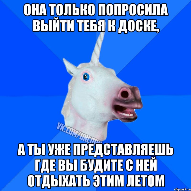 она только попросила выйти тебя к доске, а ты уже представляешь где вы будите с ней отдыхать этим летом