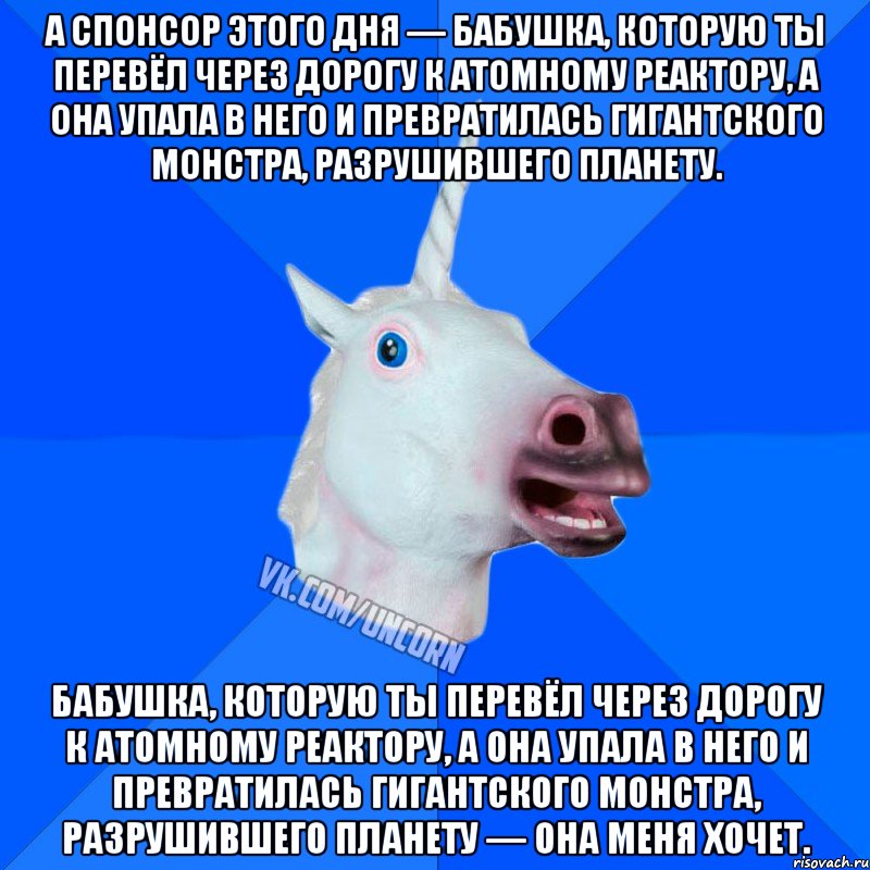 а спонсор этого дня — бабушка, которую ты перевёл через дорогу к атомному реактору, а она упала в него и превратилась гигантского монстра, разрушившего планету. бабушка, которую ты перевёл через дорогу к атомному реактору, а она упала в него и превратилась гигантского монстра, разрушившего планету — она меня хочет.